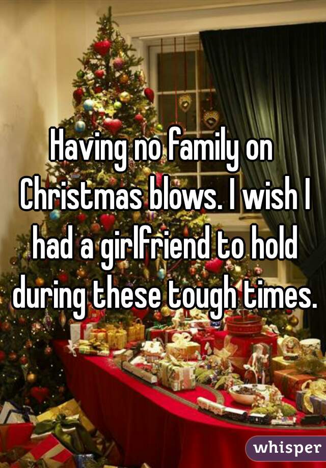 Having no family on Christmas blows. I wish I had a girlfriend to hold during these tough times.