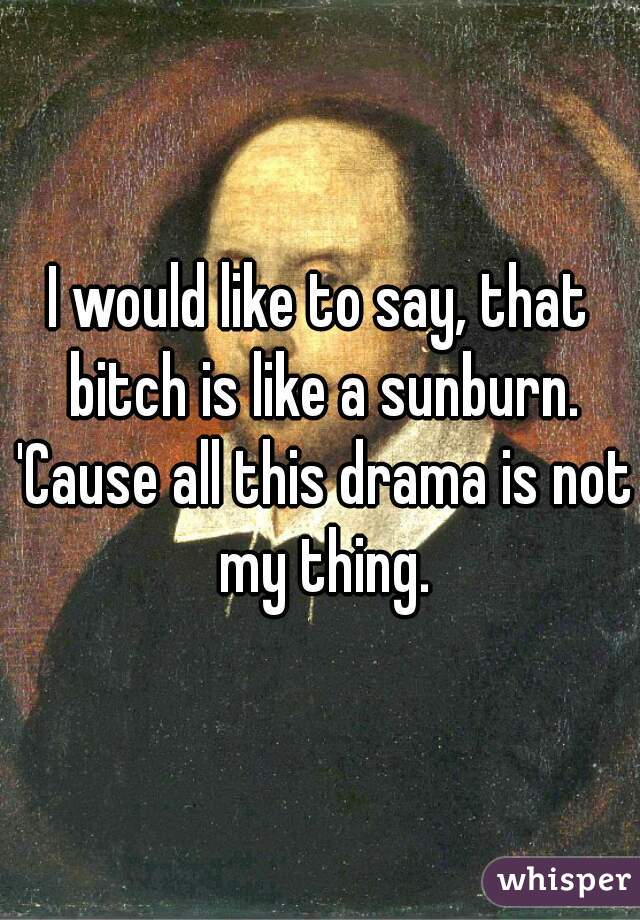 I would like to say, that bitch is like a sunburn. 'Cause all this drama is not my thing.