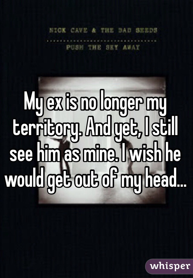 My ex is no longer my territory. And yet, I still see him as mine. I wish he would get out of my head...