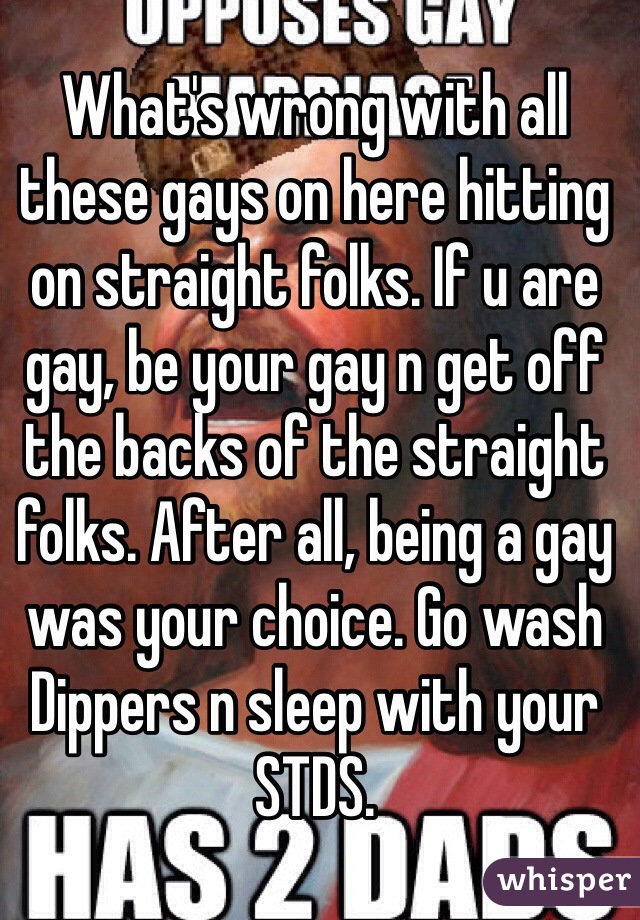 What's wrong with all these gays on here hitting on straight folks. If u are gay, be your gay n get off the backs of the straight folks. After all, being a gay was your choice. Go wash Dippers n sleep with your STDS.