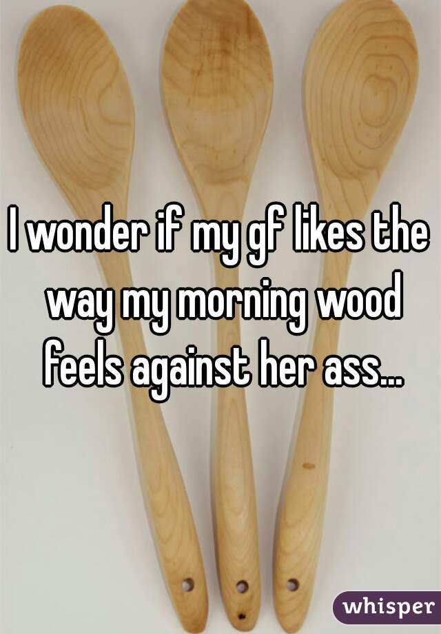 I wonder if my gf likes the way my morning wood feels against her ass...