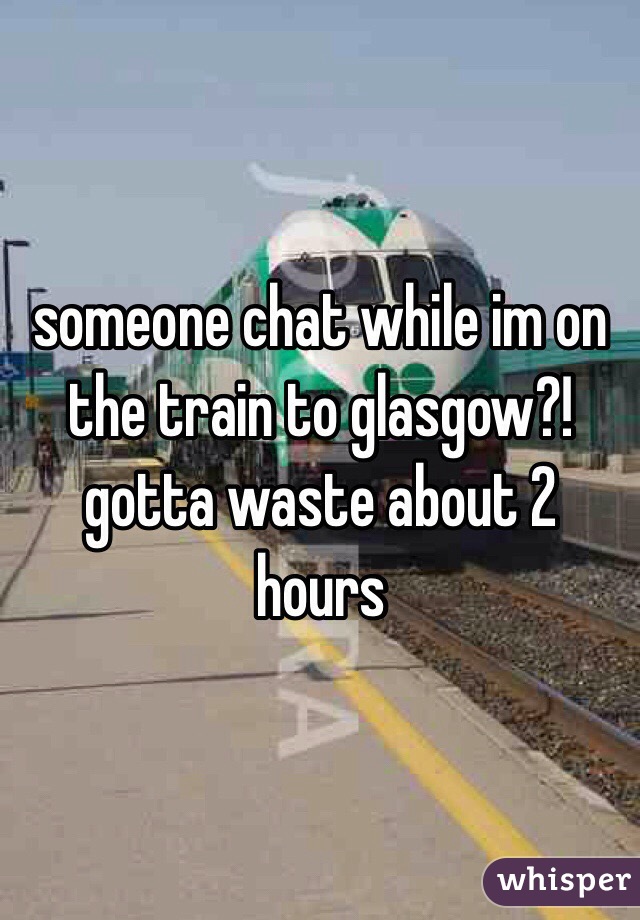 someone chat while im on the train to glasgow?! gotta waste about 2 hours 