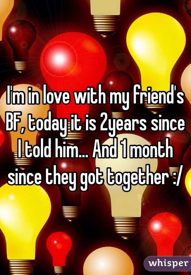 I'm in love with my friend's BF, today it is 2years since I told him... And 1 month since they got together :/ 