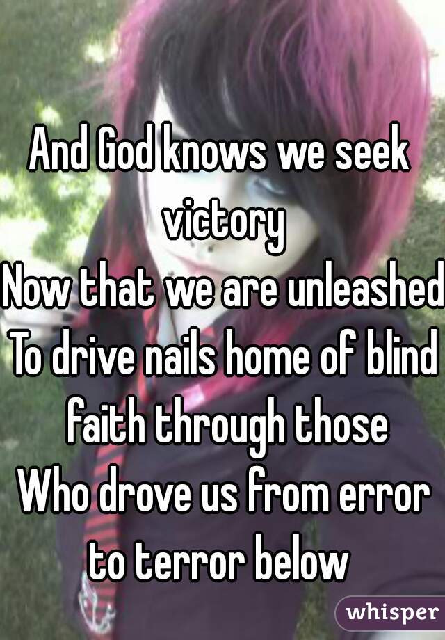 And God knows we seek 
victory
Now that we are unleashed
To drive nails home of blind faith through those
Who drove us from error to terror below  