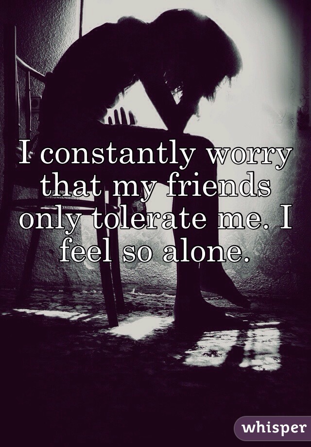 I constantly worry that my friends only tolerate me. I feel so alone. 