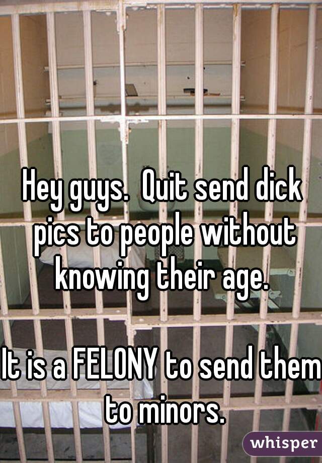 Hey guys.  Quit send dick pics to people without knowing their age. 

It is a FELONY to send them to minors.