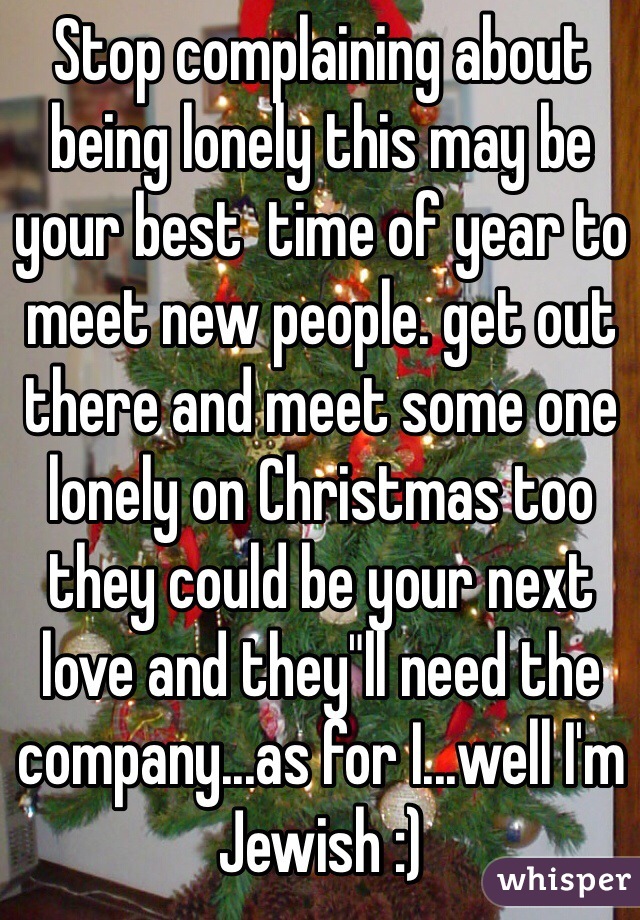 Stop complaining about being lonely this may be your best  time of year to meet new people. get out there and meet some one lonely on Christmas too they could be your next love and they"ll need the company...as for I...well I'm Jewish :)