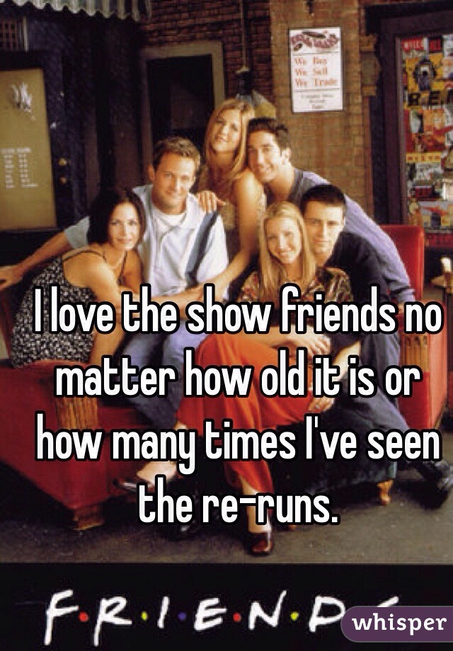 I love the show friends no matter how old it is or how many times I've seen the re-runs. 