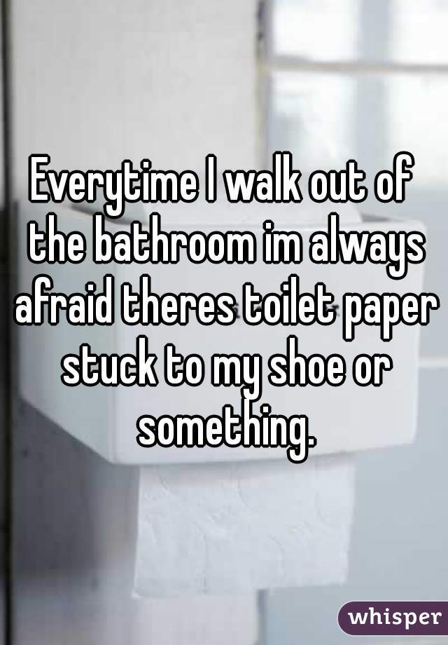 Everytime I walk out of the bathroom im always afraid theres toilet paper stuck to my shoe or something.