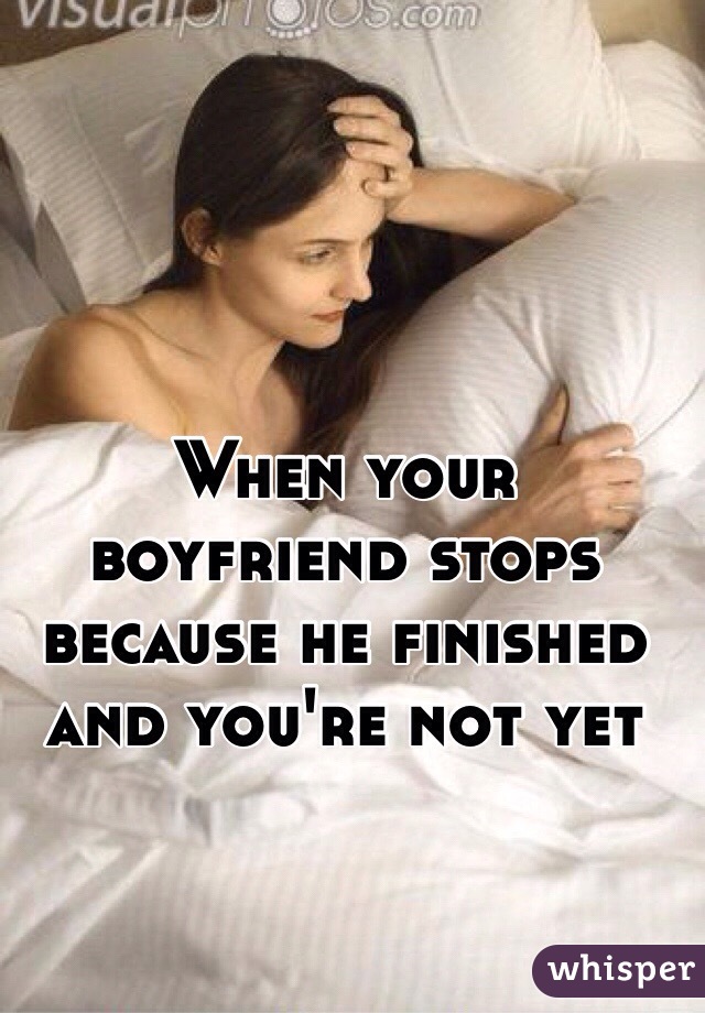 When your boyfriend stops because he finished and you're not yet