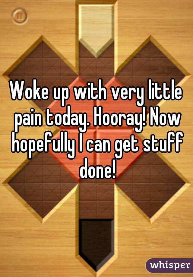 Woke up with very little pain today. Hooray! Now hopefully I can get stuff done!