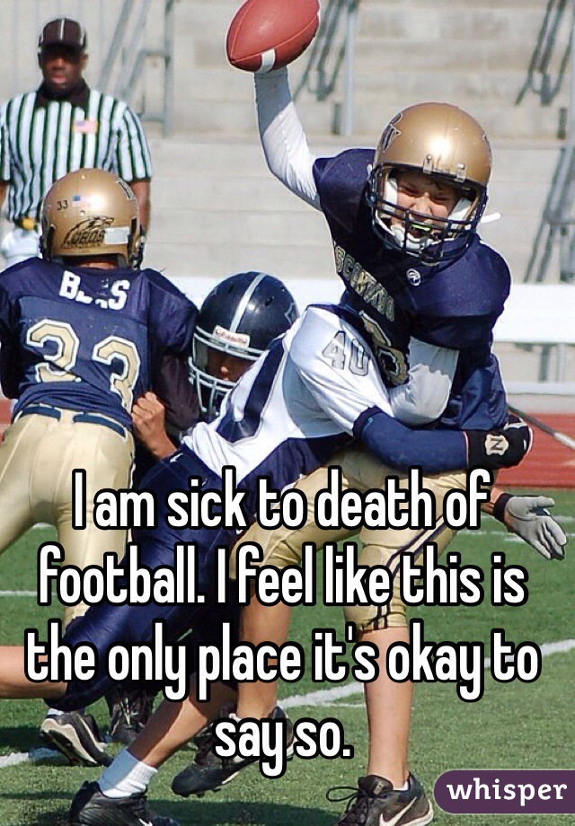 I am sick to death of football. I feel like this is the only place it's okay to say so. 