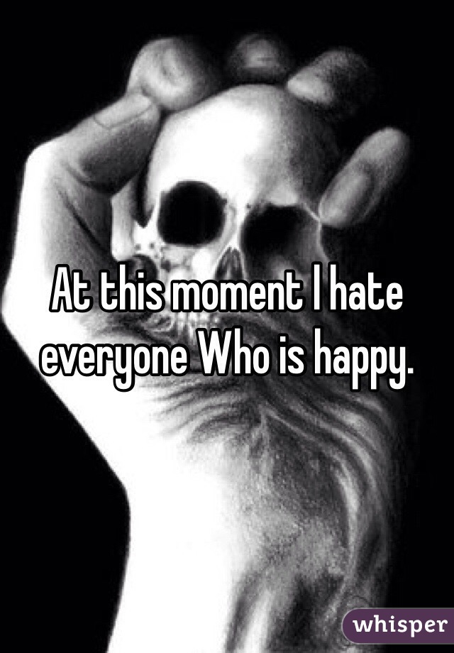  At this moment l hate everyone Who is happy. 