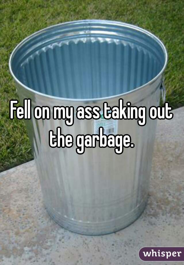 Fell on my ass taking out the garbage. 