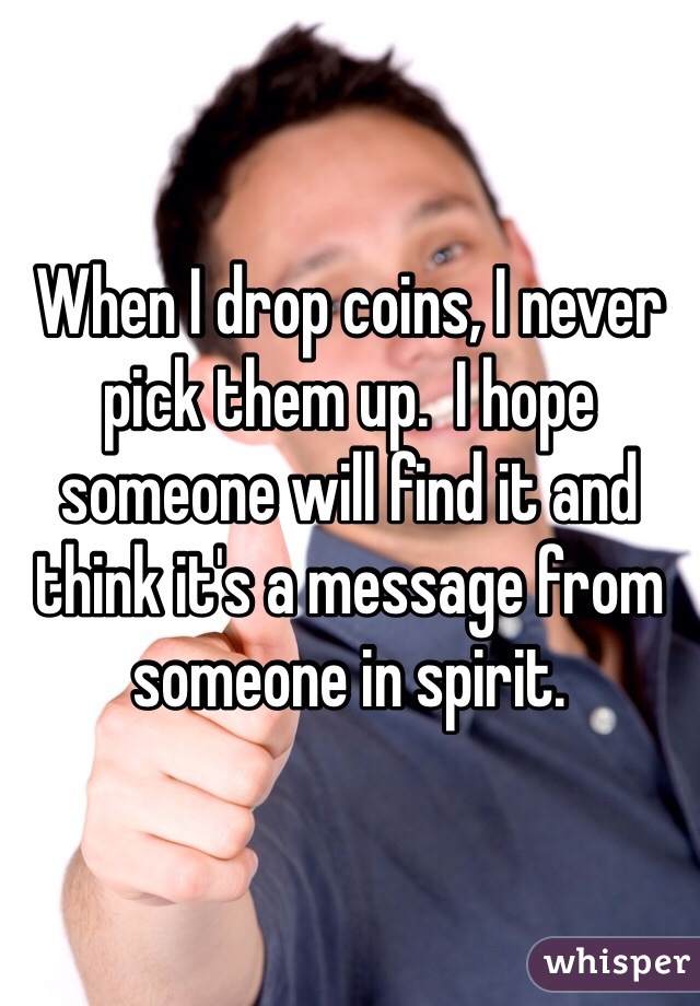 When I drop coins, I never pick them up.  I hope someone will find it and think it's a message from someone in spirit.