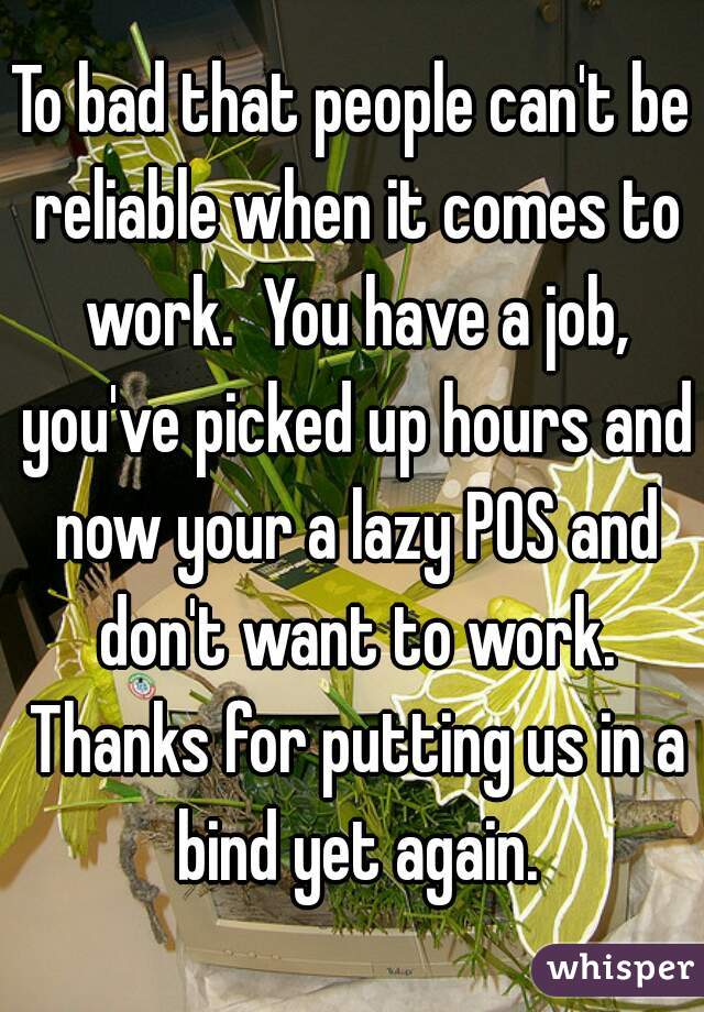 To bad that people can't be reliable when it comes to work.  You have a job, you've picked up hours and now your a lazy POS and don't want to work. Thanks for putting us in a bind yet again.