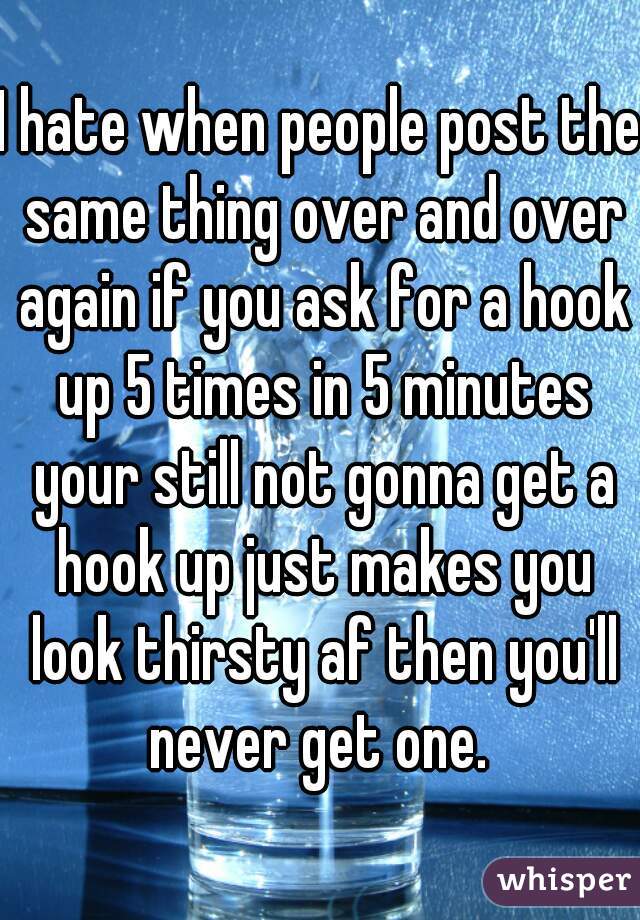 I hate when people post the same thing over and over again if you ask for a hook up 5 times in 5 minutes your still not gonna get a hook up just makes you look thirsty af then you'll never get one. 