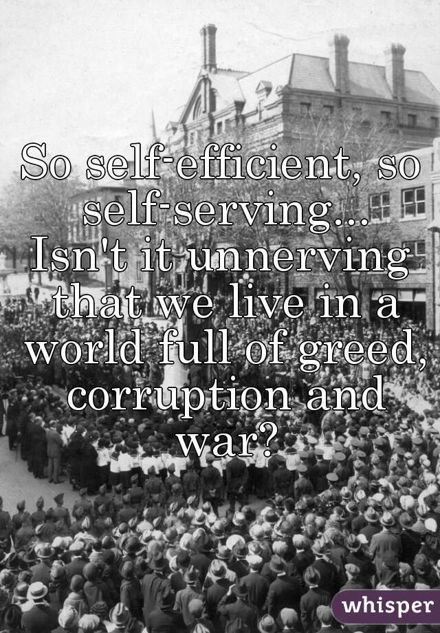 So self-efficient, so self-serving...
Isn't it unnerving that we live in a world full of greed, corruption and war?