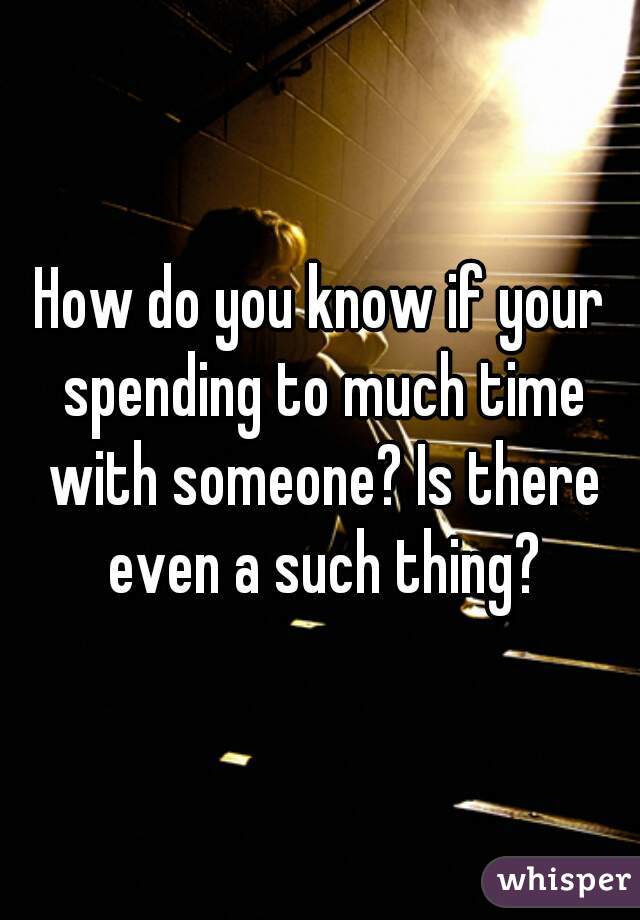 How do you know if your spending to much time with someone? Is there even a such thing?