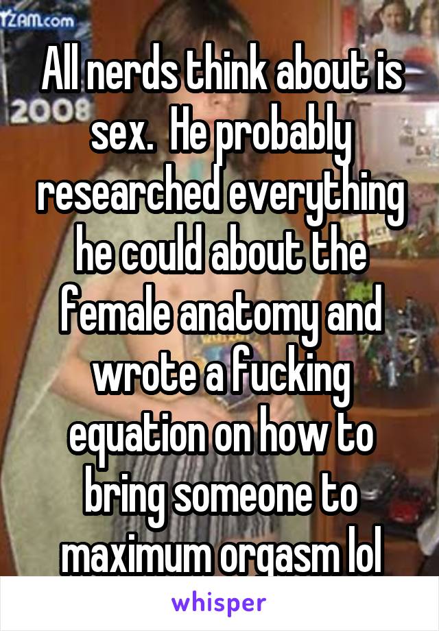 All nerds think about is sex.  He probably researched everything he could about the female anatomy and wrote a fucking equation on how to bring someone to maximum orgasm lol