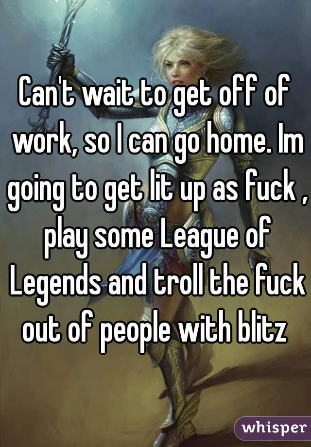 Can't wait to get off of work, so I can go home. Im going to get lit up as fuck , play some League of Legends and troll the fuck out of people with blitz 