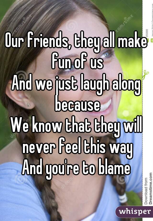 Our friends, they all make fun of us
And we just laugh along because
We know that they will never feel this way
And you're to blame