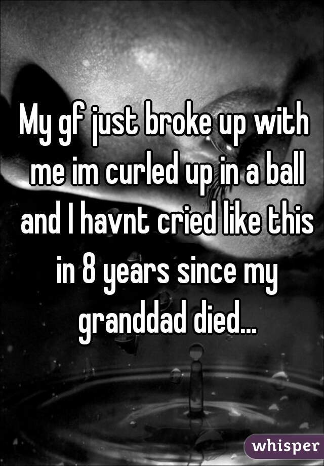 My gf just broke up with me im curled up in a ball and I havnt cried like this in 8 years since my granddad died...