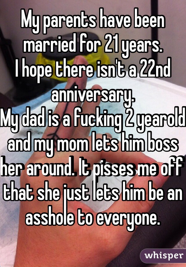 My parents have been married for 21 years.
I hope there isn't a 22nd anniversary.
My dad is a fucking 2 yearold and my mom lets him boss her around. It pisses me off that she just lets him be an asshole to everyone.