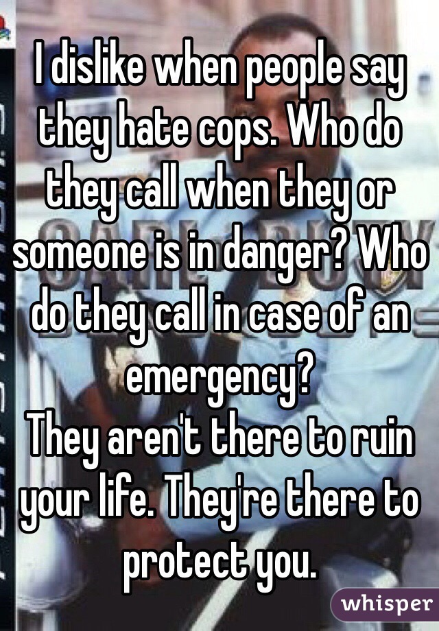 I dislike when people say they hate cops. Who do they call when they or someone is in danger? Who do they call in case of an emergency?
They aren't there to ruin your life. They're there to protect you.