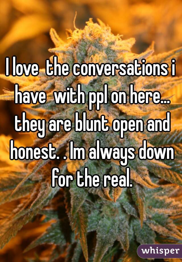 I love  the conversations i have  with ppl on here... they are blunt open and honest. . Im always down for the real.