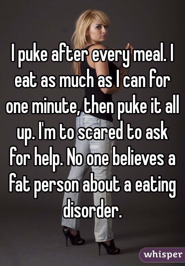 I puke after every meal. I eat as much as I can for one minute, then puke it all up. I'm to scared to ask for help. No one believes a fat person about a eating disorder.