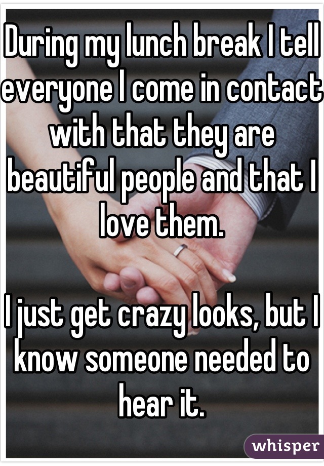 During my lunch break I tell everyone I come in contact with that they are beautiful people and that I love them. 

I just get crazy looks, but I know someone needed to hear it.