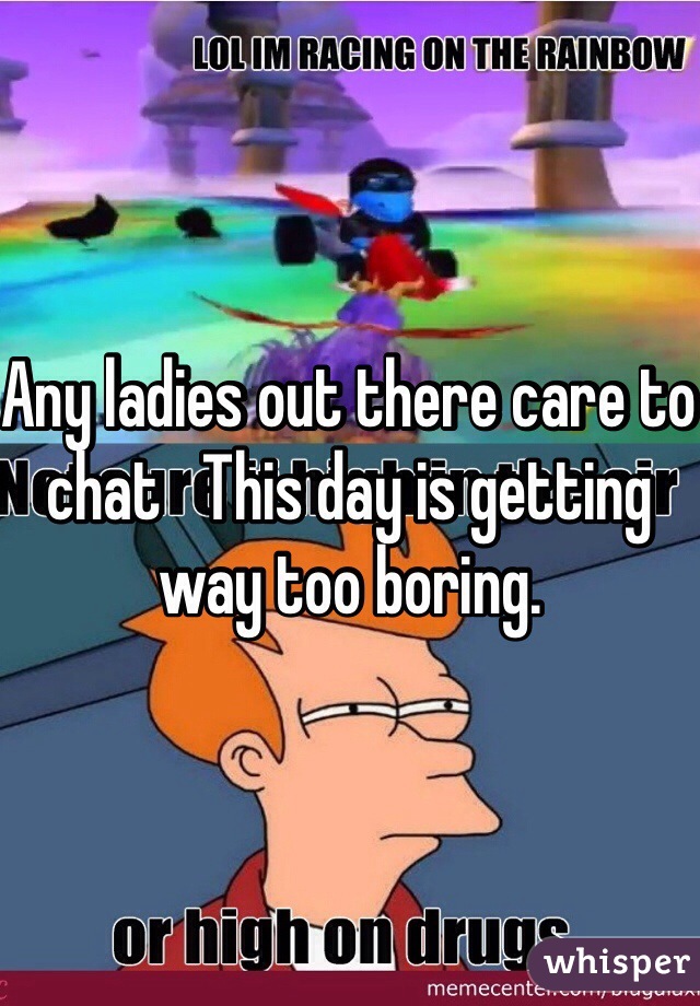 Any ladies out there care to chat   This day is getting way too boring. 