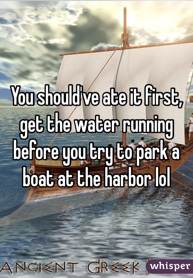 You should've ate it first, get the water running before you try to park a boat at the harbor lol