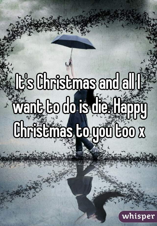 It's Christmas and all I want to do is die. Happy Christmas to you too x