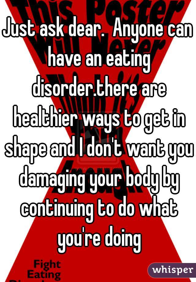 Just ask dear.  Anyone can have an eating disorder.there are healthier ways to get in shape and I don't want you damaging your body by continuing to do what you're doing