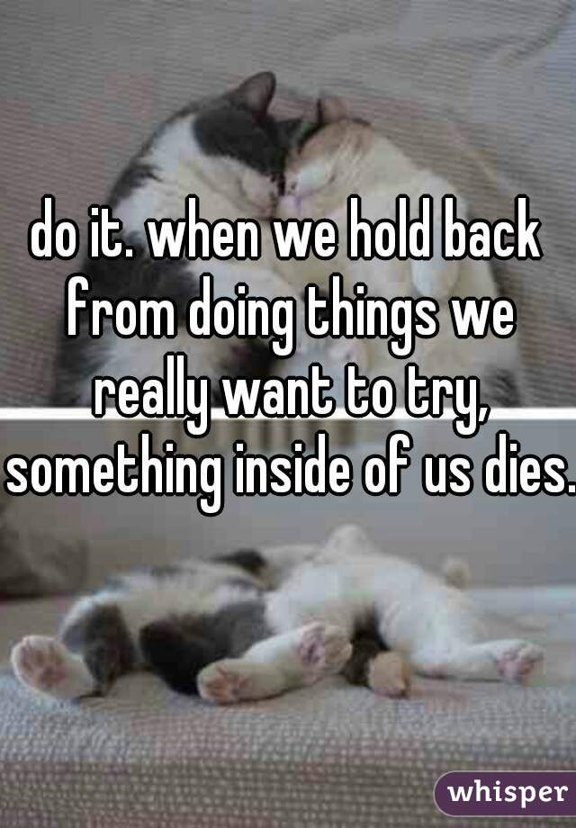 do it. when we hold back from doing things we really want to try, something inside of us dies. 