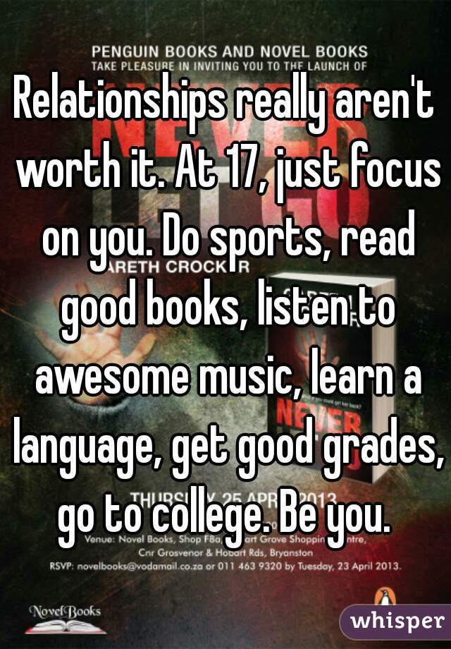 Relationships really aren't worth it. At 17, just focus on you. Do sports, read good books, listen to awesome music, learn a language, get good grades, go to college. Be you. 