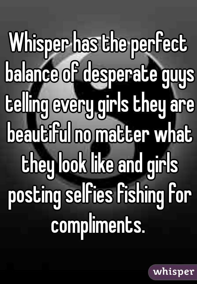 Whisper has the perfect balance of desperate guys telling every girls they are beautiful no matter what they look like and girls posting selfies fishing for compliments. 