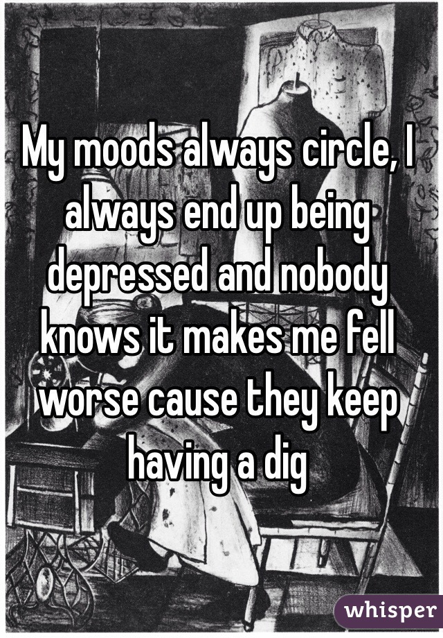 My moods always circle, I always end up being depressed and nobody knows it makes me fell worse cause they keep having a dig