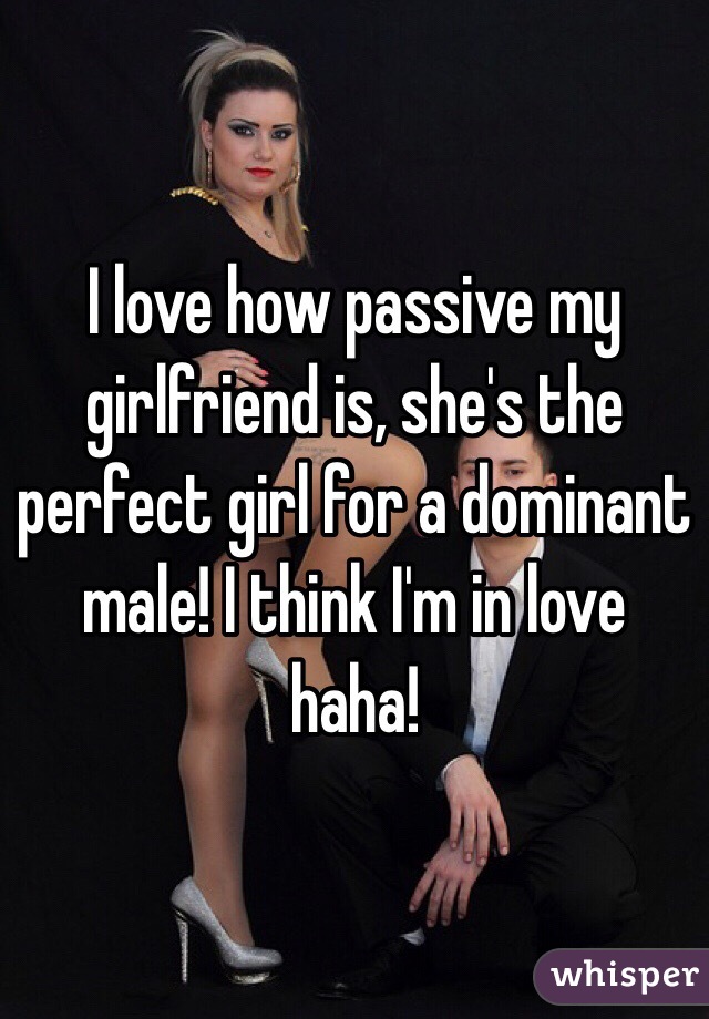 I love how passive my girlfriend is, she's the perfect girl for a dominant male! I think I'm in love haha! 