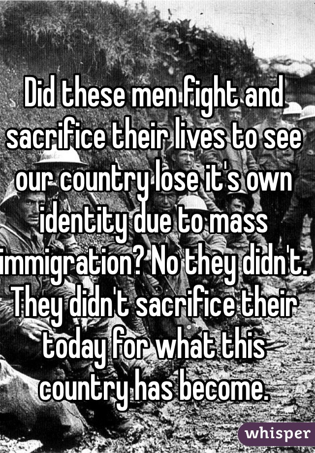 Did these men fight and sacrifice their lives to see our country lose it's own identity due to mass immigration? No they didn't. They didn't sacrifice their today for what this country has become. 