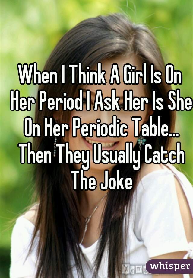 When I Think A Girl Is On Her Period I Ask Her Is She On Her Periodic Table... Then They Usually Catch The Joke