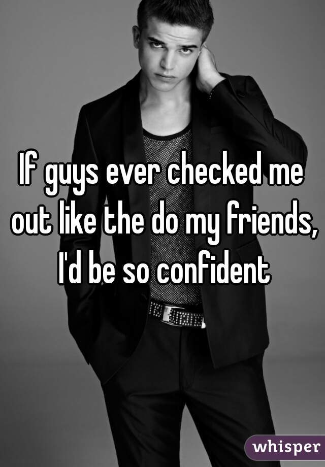 If guys ever checked me out like the do my friends, I'd be so confident