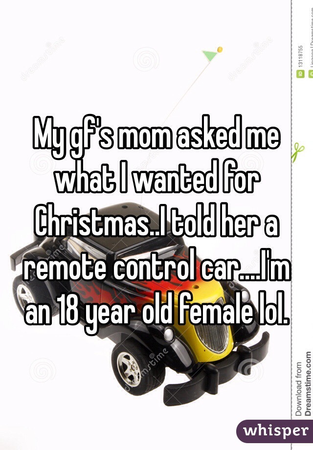 My gf's mom asked me what I wanted for Christmas..I told her a remote control car....I'm an 18 year old female lol.