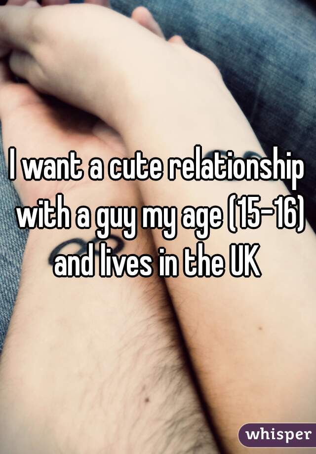 I want a cute relationship with a guy my age (15-16) and lives in the UK 