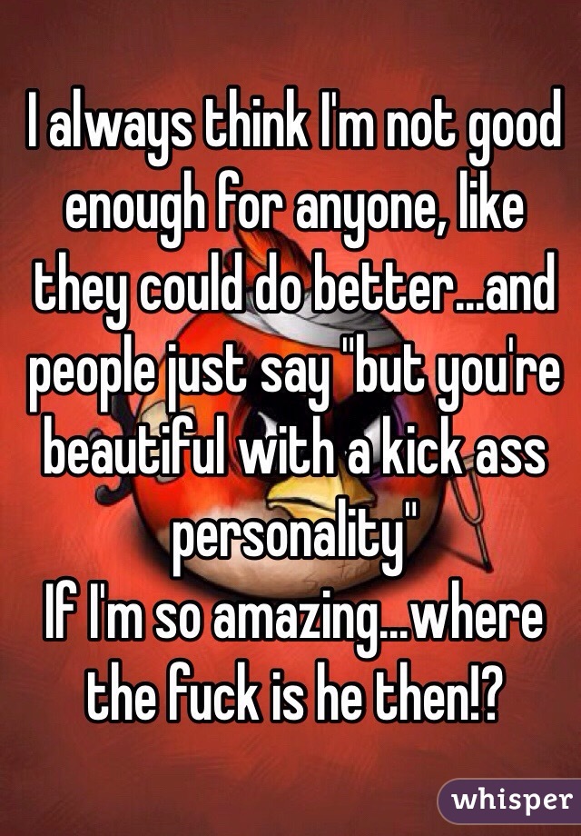 I always think I'm not good enough for anyone, like they could do better...and people just say "but you're beautiful with a kick ass personality"
If I'm so amazing...where the fuck is he then!?