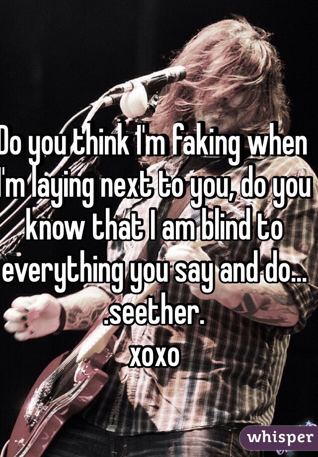 Do you think I'm faking when I'm laying next to you, do you know that I am blind to everything you say and do...
.seether. 
xoxo