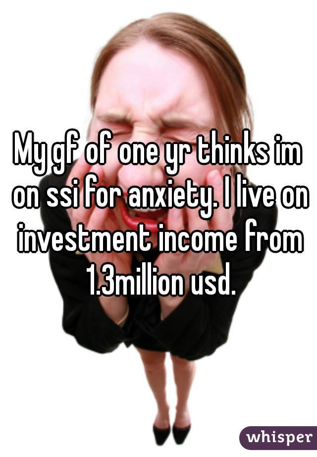 My gf of one yr thinks im on ssi for anxiety. I live on investment income from 1.3million usd.