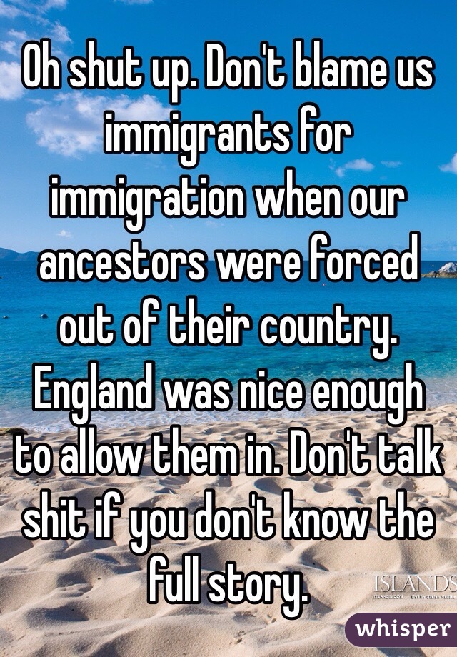 Oh shut up. Don't blame us immigrants for immigration when our ancestors were forced out of their country. England was nice enough to allow them in. Don't talk shit if you don't know the full story. 